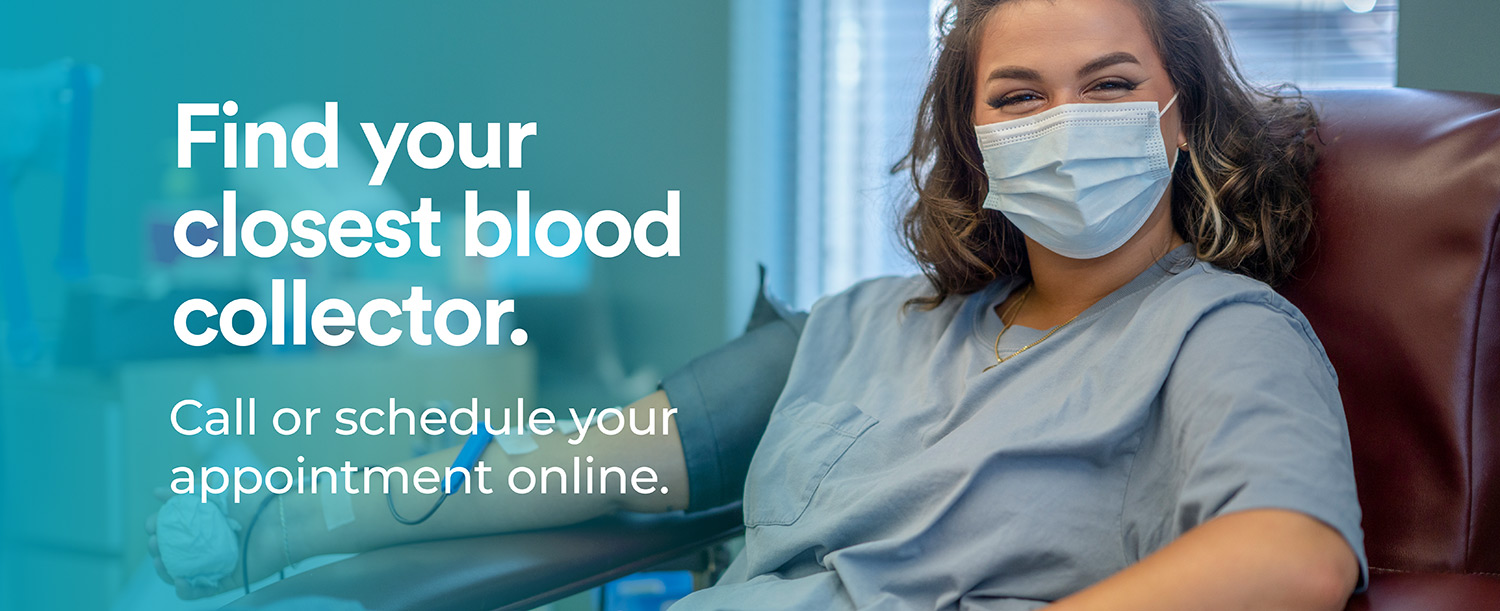 Find your closest blood collector. Call or schedule your appointment online. Find your closest blood collector. Call or schedule your appointment online.